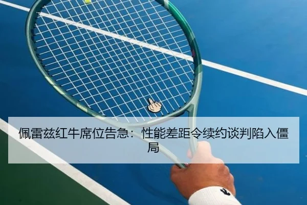 佩雷兹红牛席位告急：性能差距令续约谈判陷入僵局