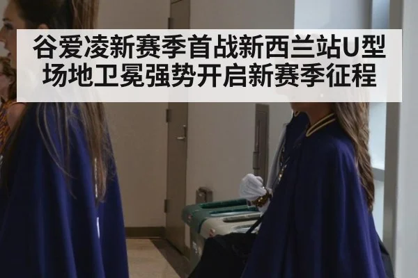 谷爱凌新赛季首战新西兰站U型场地卫冕强势开启新赛季征程