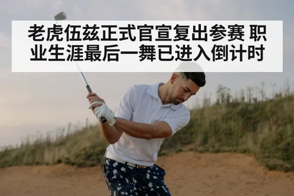 老虎伍兹正式官宣复出参赛 职业生涯最后一舞已进入倒计时